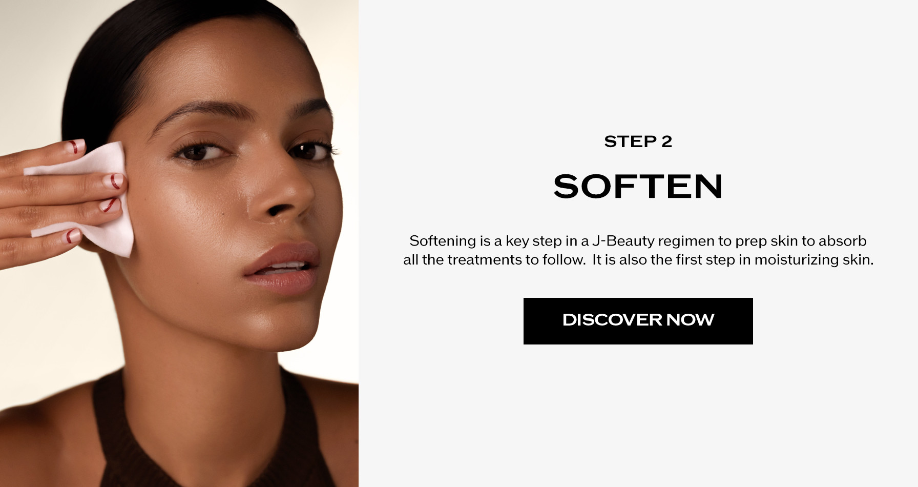 Step 2: Soften. Softening is a key step in a J-Beauty regimen to prep skin to absorb all the treatments to follow.  It is also the first step in moisturizing skin.