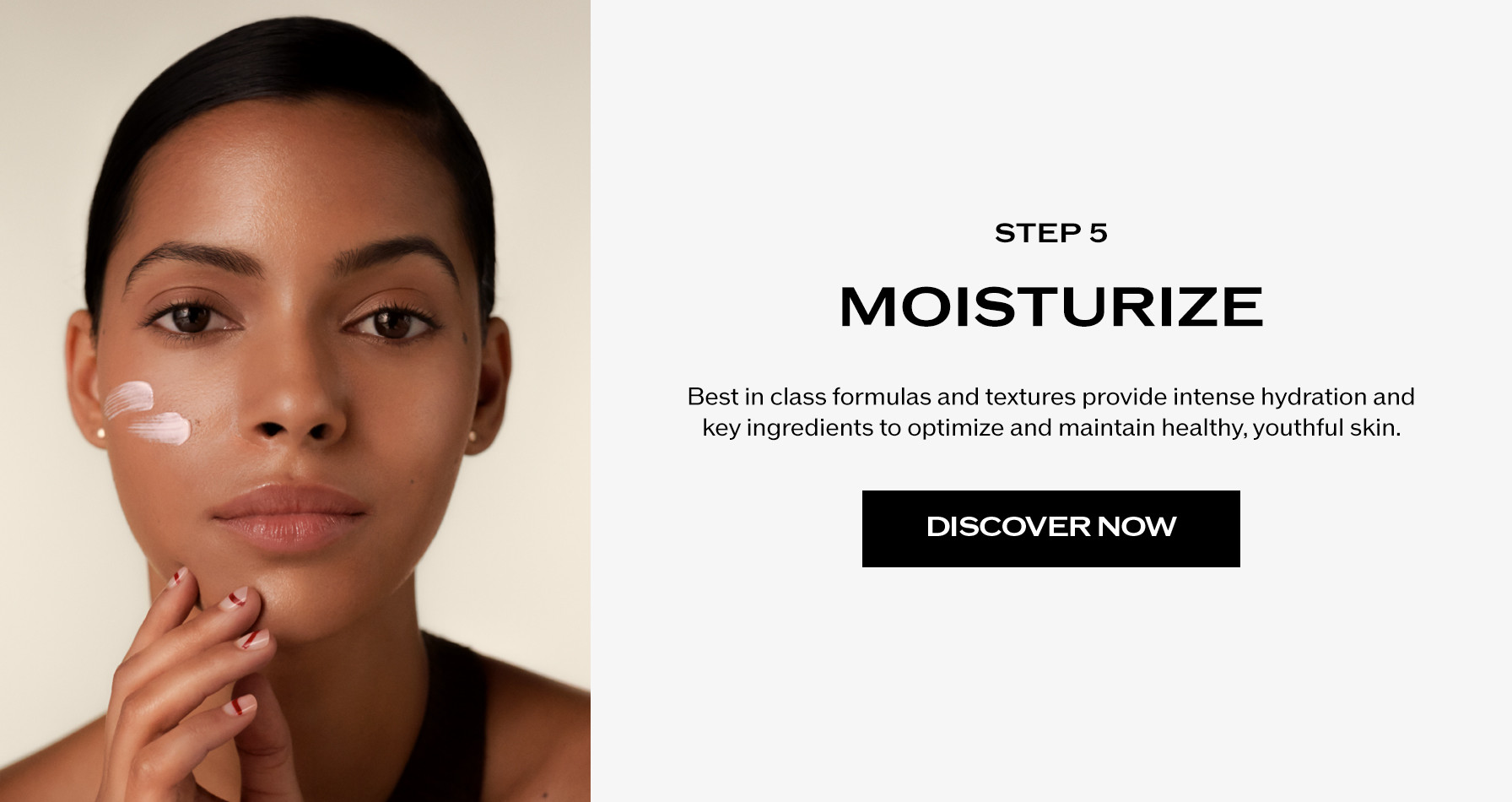 Step 5: Moisturize. Best in class formulas and textures provide intense hydration and key ingredients to optimize and maintain healthy, youthful skin.