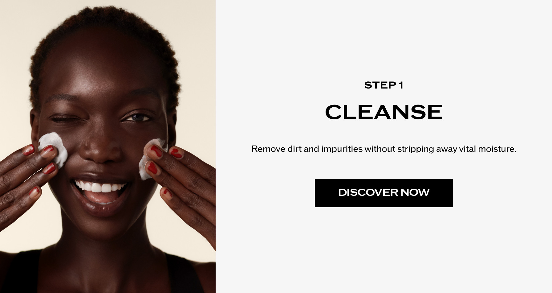 Step 1: Cleanse. Remove dirt and impurities without stripping away vital moisture.