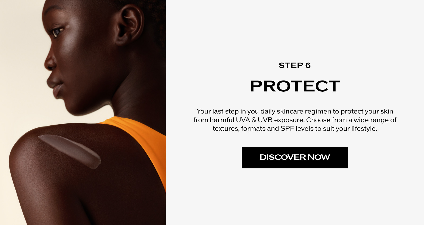 Step 6: Protect. Your last step in you daily skincare regimen to protect your skin from harmful UVA & UVB exposure. Choose from a wide range of textures, formats and SPF levels to suit your lifestyle.